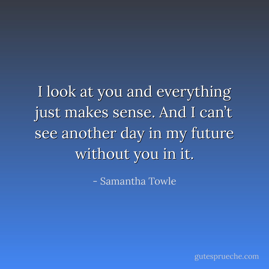 I look at you and everything just makes sense. And I can’t see another day in my future without you in it. - Samantha Towle