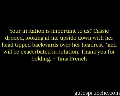 Your irritation is important to us," Cassie droned, looking at me upside down with her head tipped backwards over her headrest, "and will be exacerbated in rotation. Thank you for holding. - Tana French