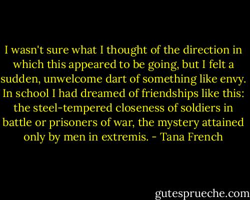 I wasn't sure what I thought of the direction in which this appeared to be going, but I felt a sudden, unwelcome dart of something like envy. In school I had dreamed of friendships like this: the steel-tempered closeness of soldiers in battle or prisoners of war, the mystery attained only by men in extremis. - Tana French