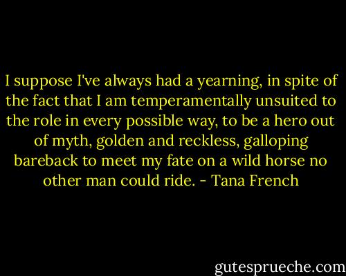 I suppose I've always had a yearning, in spite of the fact that I am temperamentally unsuited to the role in every possible way, to be a hero out of myth, golden and reckless, galloping bareback to meet my fate on a wild horse no other man could ride. - Tana French
