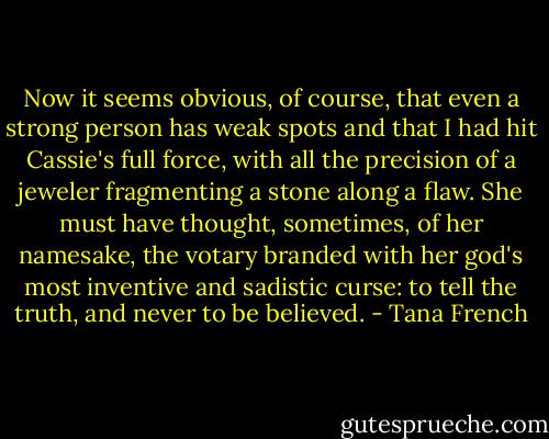 Now it seems obvious, of course, that even a strong person has weak spots and that I had hit Cassie's full force, with all the precision of a jeweler fragmenting a stone along a flaw. She must have thought, sometimes, of her namesake, the votary branded with her god's most inventive and sadistic curse: to tell the truth, and never to be believed. - Tana French