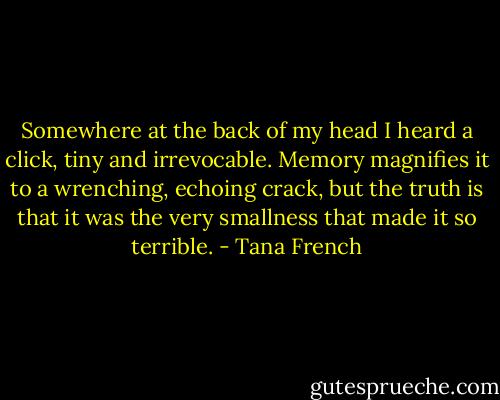 Somewhere at the back of my head I heard a click, tiny and irrevocable. Memory magnifies it to a wrenching, echoing crack, but the truth is that it was the very smallness that made it so terrible. - Tana French