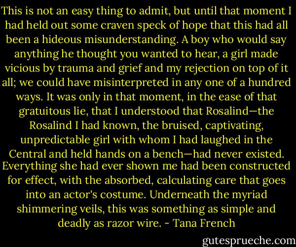 This is not an easy thing to admit, but until that moment I had held out some craven speck of hope that this had all been a hideous misunderstanding. A boy who would say anything he thought you wanted to hear, a girl made vicious by trauma and grief and my rejection on top of it all; we could have misinterpreted in any one of a hundred ways. It was only in that moment, in the ease of that gratuitous lie, that I understood that Rosalind—the Rosalind I had known, the bruised, captivating, unpredictable girl with whom I had laughed in the Central and held hands on a bench—had never existed. Everything she had ever shown me had been constructed for effect, with the absorbed, calculating care that goes into an actor's costume. Underneath the myriad shimmering veils, this was something as simple and deadly as razor wire. - Tana French