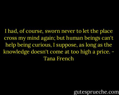 I had, of course, sworn never to let the place cross my mind again; but human beings can't help being curious, I suppose, as long as the knowledge doesn't come at too high a price. - Tana French