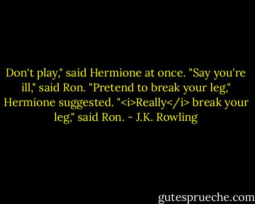 Don't play," said Hermione at once.<br />"Say you're ill," said Ron.<br />"Pretend to break your leg," Hermione suggested.<br />"<i>Really</i> break your leg," said Ron. - J.K. Rowling
