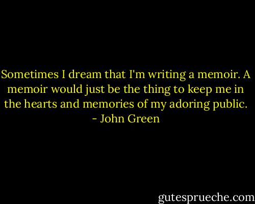 Sometimes I dream that I'm writing a memoir. A memoir would just be the thing to keep me in the hearts and memories of my adoring public. - John Green
