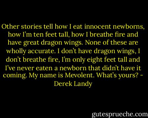 Other stories tell how I eat innocent newborns, how I’m ten feet tall, how I breathe fire and have great dragon wings. None of these are wholly accurate. I don’t have dragon wings, I don’t breathe fire, I’m only eight feet tall and I’ve never eaten a newborn that didn’t have it coming. My name is Mevolent. What’s yours? - Derek Landy
