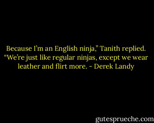 Because I’m an English ninja,” Tanith replied. “We’re just like regular ninjas, except we wear leather and flirt more. - Derek Landy