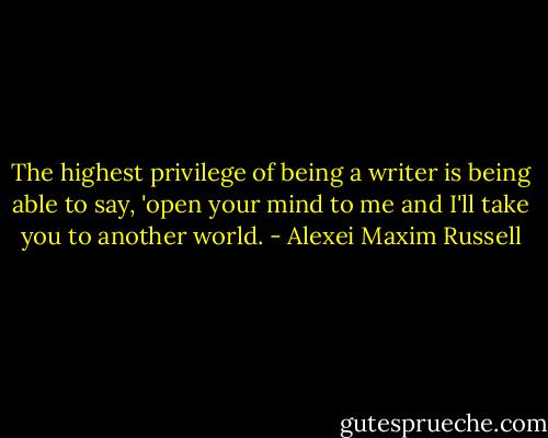 The highest privilege of being a writer is being able to say, 'open your mind to me and I'll take you to another world. - Alexei Maxim Russell