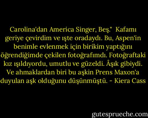Carolina'dan America Singer, Beş."<br /> Kafamı geriye çevirdim ve ışte oradaydı. Bu, Aspen'in benimle evlenmek için birikim yaptığını öğrendiğimde çekilen fotoğrafımdı. Fotoğraftaki kız ışıldıyordu, umutlu ve güzeldi. Âşık gibiydi. Ve ahmaklardan biri bu aşkin Prens Maxon'a duyulan aşk olduğunu düşünmüştü. - Kiera Cass
