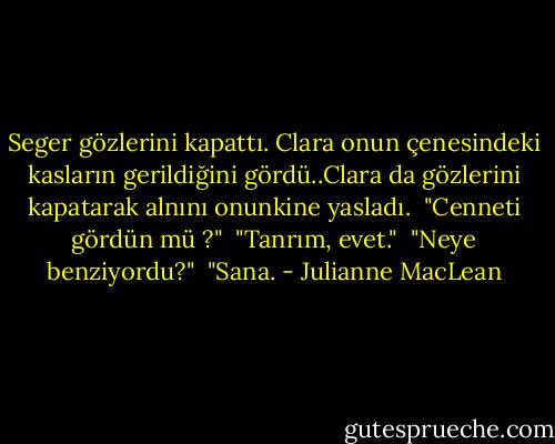 Seger gözlerini kapattı. Clara onun çenesindeki kasların gerildiğini gördü..Clara da gözlerini kapatarak alnını onunkine yasladı.<br /> "Cenneti gördün mü ?"<br /> "Tanrım, evet."<br /> "Neye benziyordu?"<br /> "Sana. - Julianne MacLean