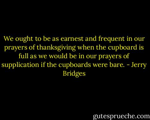 We ought to be as earnest and frequent in our prayers of thanksgiving when the cupboard is full as we would be in our prayers of supplication if the cupboards were bare. - Jerry Bridges