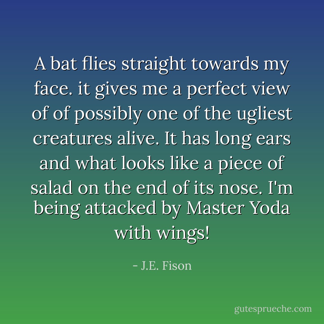 A bat flies straight towards my face. it gives me a perfect view of of possibly one of the ugliest creatures alive. It has long ears and what looks like a piece of salad on the end of its nose. I'm being attacked by Master Yoda with wings! - J.E. Fison