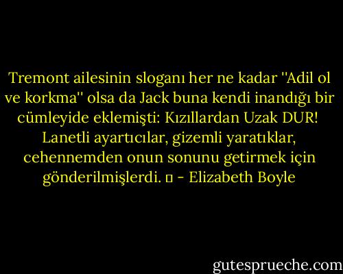 Tremont ailesinin sloganı her ne kadar ''Adil ol ve korkma'' olsa da Jack buna kendi inandığı bir cümleyide eklemişti: Kızıllardan Uzak DUR!<br /> Lanetli ayartıcılar, gizemli yaratıklar, cehennemden onun sonunu getirmek için gönderilmişlerdi. ♥ - Elizabeth Boyle