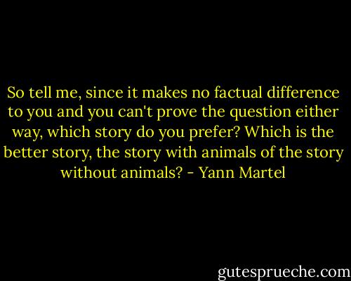 So tell me, since it makes no factual difference to you and you can't prove the question either way, which story do you prefer? Which is the better story, the story with animals of the story without animals? - Yann Martel