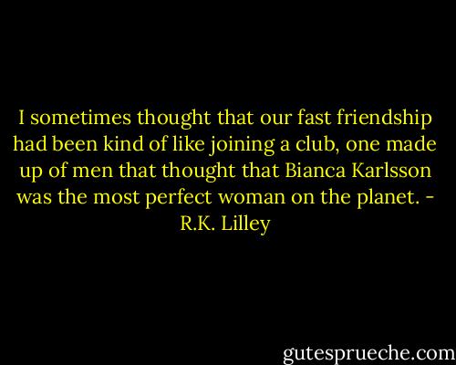 I sometimes thought that our fast friendship had been kind of like joining a club, one made up of men that thought that Bianca Karlsson was the most perfect woman on the planet. - R.K. Lilley