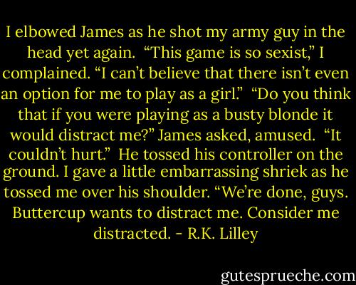 I elbowed James as he shot my army guy in the head yet again. <br />“This game is so sexist,” I complained. “I can’t believe that there isn’t even an option for me to play as a girl.” <br />“Do you think that if you were playing as a busty blonde it would distract me?” James asked, amused. <br />“It couldn’t hurt.” <br />He tossed his controller on the ground. I gave a little embarrassing shriek as he tossed me over his shoulder. “We’re done, guys. Buttercup wants to distract me. Consider me distracted. - R.K. Lilley