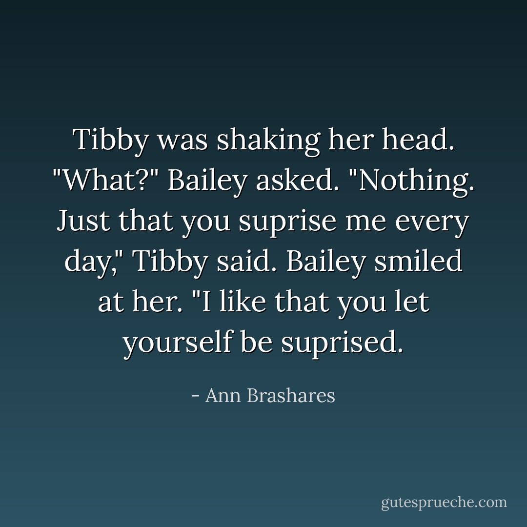 Tibby was shaking her head.<br />"What?" Bailey asked.<br />"Nothing. Just that you suprise me every day," Tibby said.<br />Bailey smiled at her. "I like that you let yourself be suprised. - Ann Brashares