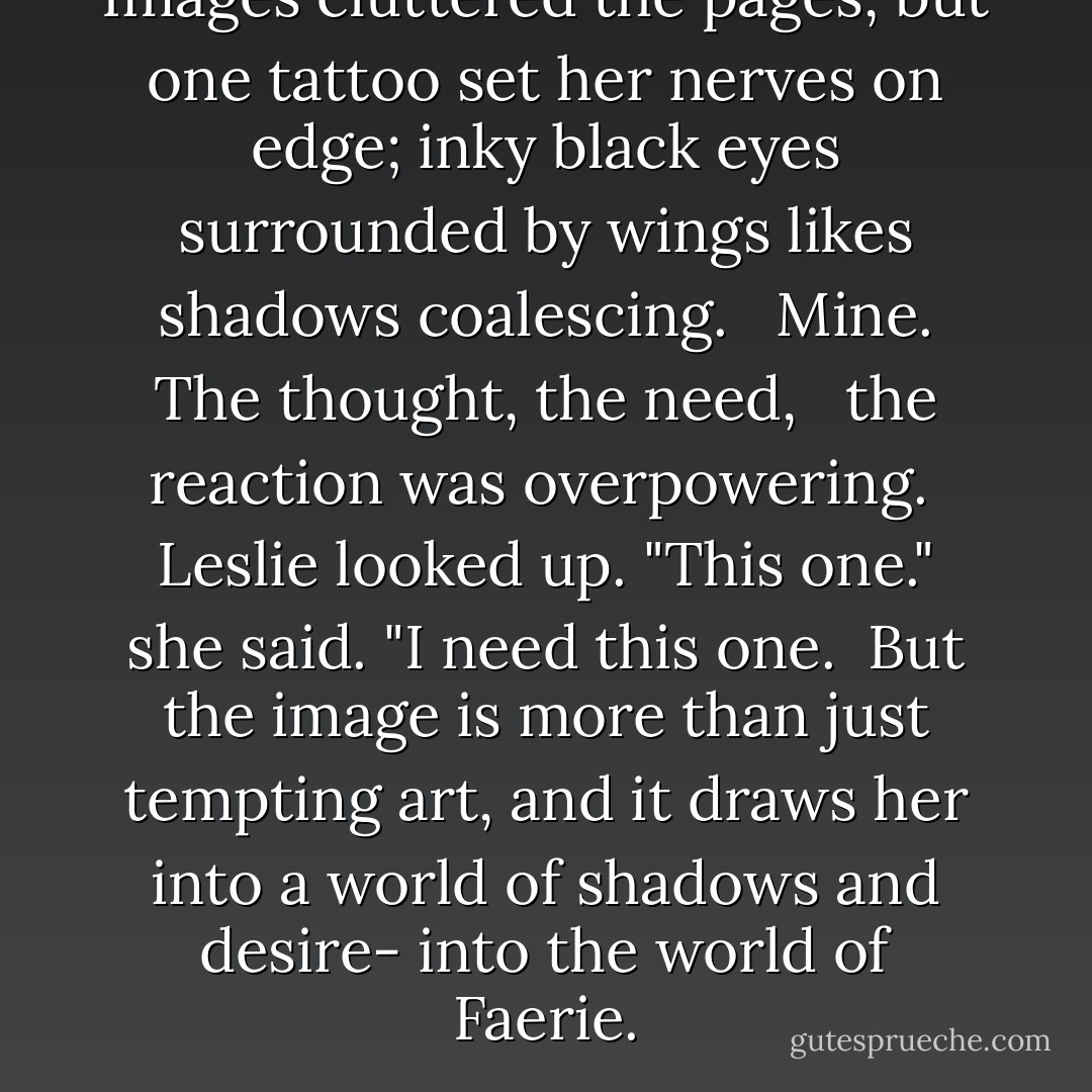 Images cluttered the pages, but one tattoo set her nerves on edge; inky black eyes surrounded by wings likes shadows coalescing. <br /> Mine. The thought, the need, <br /> the reaction was overpowering. <br />Leslie looked up. "This one." she said. "I need this one.<br /><br />But the image is more than just tempting art, and it draws her into a world of shadows and desire- into the world of Faerie. - Melissa Marr