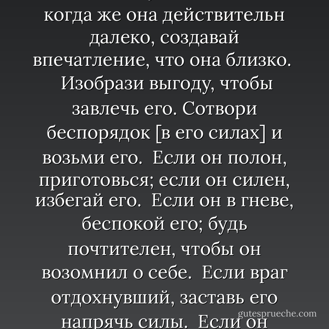 Война - это путь обмана. Поэтому, даже если [ты] способен,<br />показывай противнику свою неспособность. Когда должен ввести в бой<br />свои силы, притворись бездеятельным. Когда [цель] близко, показывай,<br />будто она далеко; когда же она действительн далеко, создавай<br />впечатление, что она близко.<br /><br /> Изобрази выгоду, чтобы завлечь его. Сотвори беспорядок [в его<br />силах] и возьми его.<br /> Если он полон, приготовься; если он силен, избегай его.<br /> Если он в гневе, беспокой его; будь почтителен, чтобы он возомнил о<br />себе.<br /> Если враг отдохнувший, заставь его напрячь силы.<br /> Если он объединен, разъедини его.<br /> Нападай там, где он не приготовился.<br /> Или вперед там, где он не ожидает.<br /> Таковы пути, которыми военные стратеги побеждают. Но о них нельзя<br />говорить наперед. - Sun Tzu