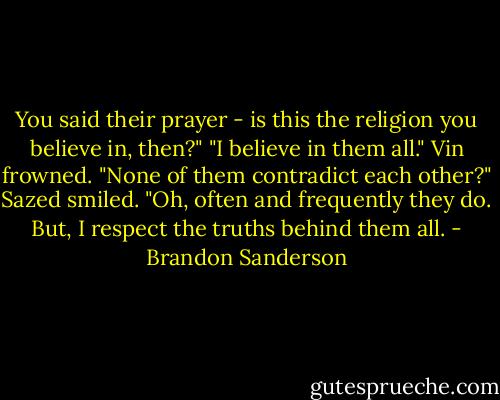 You said their prayer - is this the religion you believe in, then?"<br />"I believe in them all."<br />Vin frowned. "None of them contradict each other?"<br />Sazed smiled. "Oh, often and frequently they do. But, I respect the truths behind them all. - Brandon Sanderson