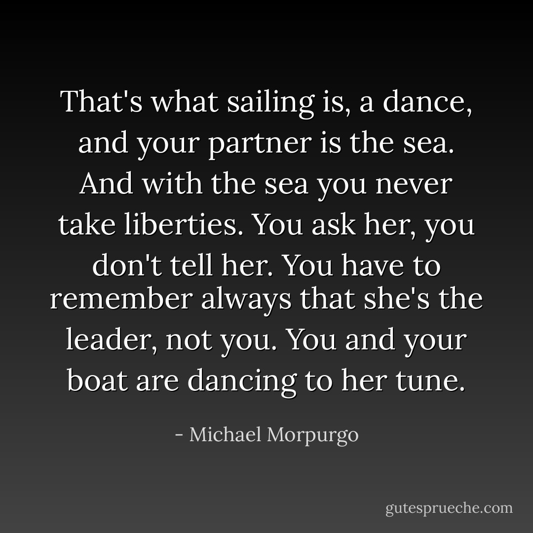 That's what sailing is, a dance, and your partner is the sea. And with the sea you never take liberties. You ask her, you don't tell her. You have to remember always that she's the leader, not you. You and your boat are dancing to her tune. - Michael Morpurgo