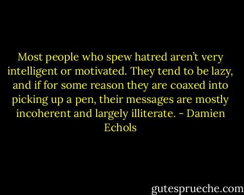 Most people who spew hatred aren’t very intelligent or motivated. They tend to be lazy, and if for some reason they are coaxed into picking up a pen, their messages are mostly incoherent and largely illiterate. - Damien Echols