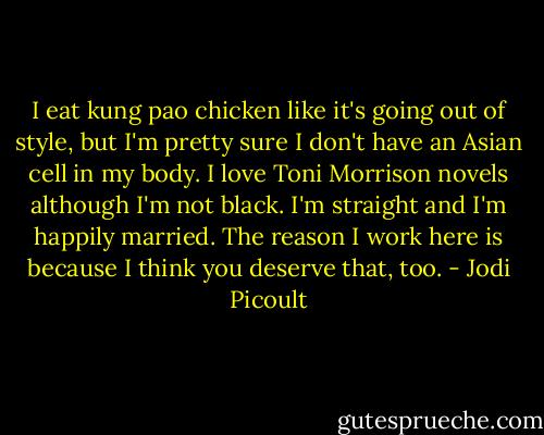I eat kung pao chicken like it's going out of style, but I'm pretty sure I don't have an Asian cell in my body. I love Toni Morrison novels although I'm not black. I'm straight and I'm happily married. The reason I work here is because I think you deserve that, too. - Jodi Picoult