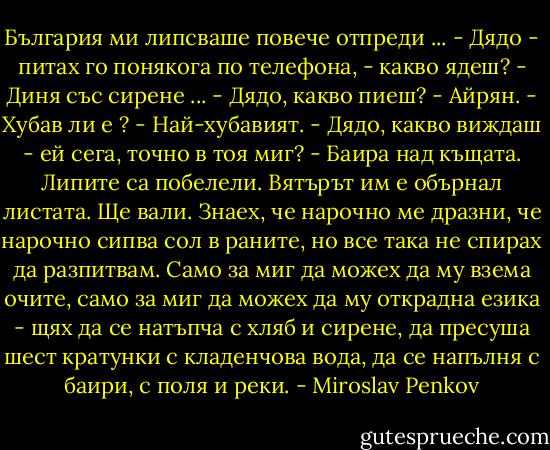България ми липсваше повече отпреди ...<br />- Дядо - питах го понякога по телефона, - какво ядеш?<br />- Диня със сирене ...<br />- Дядо, какво пиеш?<br />- Айрян.<br />- Хубав ли е ?<br />- Най-хубавият.<br />- Дядо, какво виждаш - ей сега, точно в тоя миг?<br />- Баира над къщата. Липите са побелели. Вятърът им е обърнал листата. Ще вали.<br />Знаех, че нарочно ме дразни, че нарочно сипва сол в раните, но все така не спирах да разпитвам. Само за миг да можех да му взема очите, само за миг да можех да му открадна езика - щях да се натъпча с хляб и сирене, да пресуша шест кратунки с кладенчова вода, да се напълня с баири, с поля и реки. - Miroslav Penkov