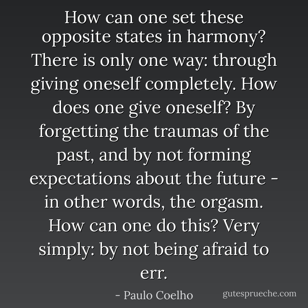 How can one set these opposite states in harmony? There is only one way: through giving oneself completely. How does one give oneself? By forgetting the traumas of the past, and by not forming expectations about the future - in other words, the orgasm. How can one do this? Very simply: by not being afraid to err. - Paulo Coelho