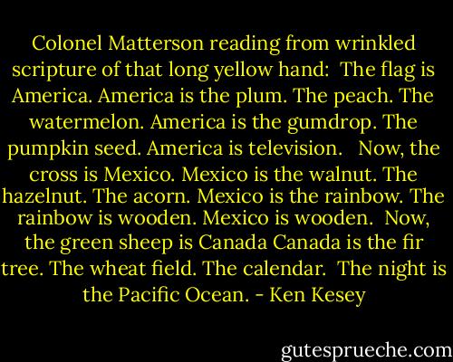 Colonel Matterson reading from wrinkled scripture of that long yellow hand:<br /><br />The flag is America. America is the plum. The peach. The watermelon. America is the gumdrop. The pumpkin seed. America is television. <br /><br />Now, the cross is Mexico. Mexico is the walnut. The hazelnut. The acorn. Mexico is the rainbow. The rainbow is wooden. Mexico is wooden.<br /><br />Now, the green sheep is Canada Canada is the fir tree. The wheat field. The calendar.<br /><br />The night is the Pacific Ocean. - Ken Kesey
