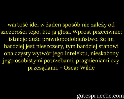 wartość idei w żaden sposób nie zależy od szczerości tego, kto ją głosi. Wprost przeciwnie; istnieje duże prawdopodobieństwo, że im bardziej jest nieszczery, tym bardziej stanowi ona czysty wytwór jego intelektu, nieskażony jego osobistymi potrzebami, pragnieniami czy przesądami. - Oscar Wilde