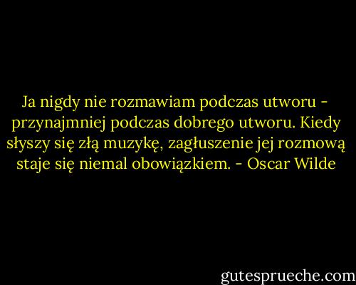 Ja nigdy nie rozmawiam podczas utworu - przynajmniej podczas dobrego utworu. Kiedy słyszy się złą muzykę, zagłuszenie jej rozmową staje się niemal obowiązkiem. - Oscar Wilde