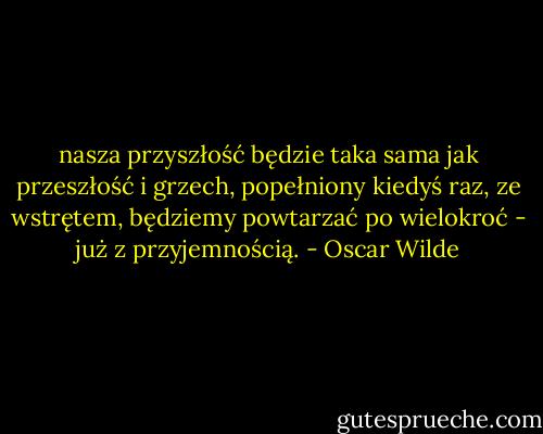 nasza przyszłość będzie taka sama jak przeszłość i grzech, popełniony kiedyś raz, ze wstrętem, będziemy powtarzać po wielokroć - już z przyjemnością. - Oscar Wilde