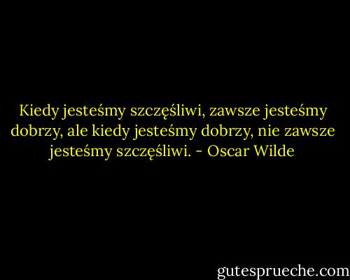 Kiedy jesteśmy szczęśliwi, zawsze jesteśmy dobrzy, ale kiedy jesteśmy dobrzy, nie zawsze jesteśmy szczęśliwi. - Oscar Wilde