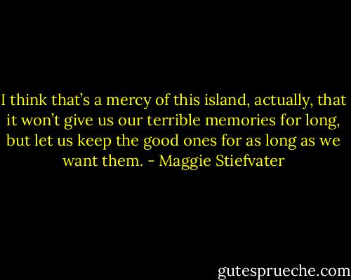 I think that’s a mercy of this island, actually, that it won’t give us our terrible memories for long, but let us keep the good ones for as long as we want them. - Maggie Stiefvater