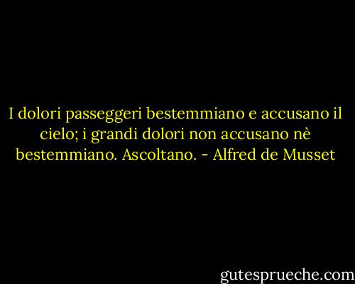 I dolori passeggeri bestemmiano e accusano il cielo; i grandi dolori non accusano nè bestemmiano. Ascoltano. - Alfred de Musset
