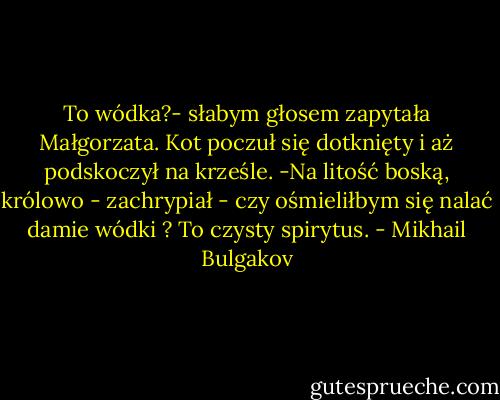 To wódka?- słabym głosem zapytała Małgorzata. Kot poczuł się dotknięty i aż podskoczył na krześle. -Na litość boską, królowo - zachrypiał - czy ośmieliłbym się nalać damie wódki ? To czysty spirytus. - Mikhail Bulgakov