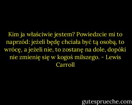 Kim ja właściwie jestem? Powiedzcie mi to naprzód: jeżeli będę chciała być tą osobą, to wrócę, a jeżeli nie, to zostanę na dole, dopóki nie zmienię się w kogoś milszego. - Lewis Carroll