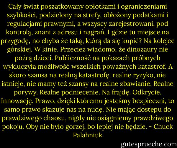 Cały świat poszatkowany opłotkami i ograniczeniami szybkości, podzielony na strefy, obłożony podatkami i regulacjami prawnymi, a wszyscy zarejestrowani, pod kontrolą, znani z adresu i nagrań. I gdzie tu miejsce na przygodę, no chyba że taką, którą da się kupić? Na kolejce górskiej. W kinie. Przecież wiadomo, że dinozaury nie pożrą dzieci. Publiczność na pokazach próbnych wykluczyła możliwość wszelkich poważnych katastrof. A skoro szansa na realną katastrofę, realne ryzyko, nie istnieje, nie mamy też szansy na realne zbawianie. Realne porywy. Realne podniecenie. Na frajdę. Odkrycie. Innowację.<br />Prawo, dzięki któremu jesteśmy bezpieczni, to samo prawo skazuje nas na nudę.<br />Nie mając dostępu do prawdziwego chaosu, nigdy nie osiągniemy prawdziwego pokoju.<br />Oby nie było gorzej, bo lepiej nie będzie. - Chuck Palahniuk