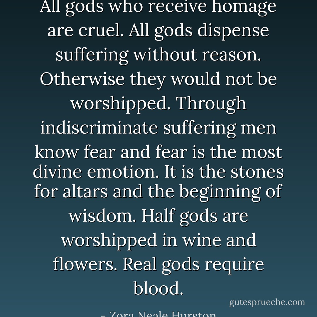 All gods who receive homage are cruel. All gods dispense suffering without reason. Otherwise they would not be worshipped. Through indiscriminate suffering men know fear and fear is the most divine emotion. It is the stones for altars and the beginning of wisdom. Half gods are worshipped in wine and flowers. Real gods require blood. - Zora Neale Hurston