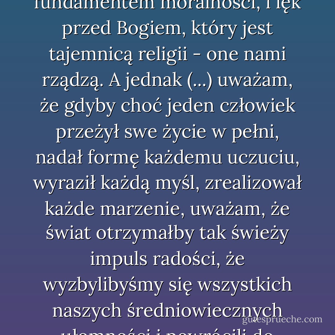 Nie istnieje coś takiego, jak dobry wpływ, panie Gray. Każdy wpływ jest niemoralny - niemoralny z naukowego punktu widzenia.<br />- Dlaczego?<br />- Kiedy bowiem się na kogoś wpływa, daje mu się własną duszę. Taki człowiek nie ma już własnych myśli, nie płoną w nim jego własne namiętności. Własne cnoty nie są już dla niego realne. Także jego grzechy, jeśli w ogóle jest coś takiego, są zapożyczone. Staje się echem muzyki kogoś innego, aktorem odgrywającym rolę, która nie została dla niego napisana. Celem życia człowieka jest rozwijanie samego siebie. Doskonałe poznanie własnej natury - oto po co tu jesteśmy. W dzisiejszych czasach ludzie boją się samych siebie. Zapomnieli o najwyższym obowiązku, obowiązku, jaki każdy z nas ma wobec samego siebie. Oczywiście są miłosierni. Karmią głodnych i odziewają żebraków. Ale ich własne dusze są nagie i głodne. Nasza rasa utraciła całą odwagę. Może zresztą nie mieliśmy jej nigdy. Lęk przed społeczeństwem, które jest fundamentem moralności, i lęk przed Bogiem, który jest tajemnicą religii - one nami rządzą. A jednak (...) uważam, że gdyby choć jeden człowiek przeżył swe życie w pełni, nadał formę każdemu uczuciu, wyraził każdą myśl, zrealizował każde marzenie, uważam, że świat otrzymałby tak świeży impuls radości, że wyzbylibyśmy się wszystkich naszych średniowiecznych ułomności i powrócili do helleńskiego ideału - a może nawet do czegoś jeszcze doskonalszego i bogatszego niż ten ideał. Niestety, nawet najodważniejszy z nas boi się samego siebie. Tragicznym przedłużeniem okaleczeń, jakim poddają się dzicy, są szpecące nasze życie wyrzeczenia, które dodatkowo ściągają na nas karę. Każdy impuls, który usiłujemy w sobie zdusić, rozplenia się w naszym umyśle i zatruwa nas. Ciało, grzesząc, oczyszcza się poprzez działanie. Wtedy nie pozostaje nic, poza wspomnieniem przyjemności czy luksusem, jakim jest żal. Jedynym sposobem przezwyciężenia pokus jest uleganie im. Zacznij się opierać, a twa dusza rozchoruje się z tęsknoty za tym, czego sobie odmówiła, z pragnienia tego, co jej potworne prawa uczyniły potwornym i bezprawnym. Ktoś powiedział, że wielkie wydarzenia tego świata zachodzą w umyśle. W umyśle też - i tylko w nim - pojawiają się największe grzechy tego świata. - Oscar Wilde