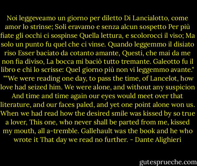 Noi leggeveamo un giorno per diletto<br />Di Lancialotto, come amor lo strinse;<br />Soli eravamo e senza alcun sospetto<br />Per più fiate gli occhi ci sospinse<br />Quella lettura, e scolorocci il viso;<br />Ma solo un punto fu quel che ci vinse.<br />Quando leggemmo il disiato riso<br />Esser baciato da cotanto amante,<br />Questi, che mai da me non fia diviso,<br />La bocca mi baciò tutto tremante.<br />Galeotto fu il libro e chi lo scrisse:<br />Quel giorno più non vi leggemmo avante."<br /><br />""We were reading one day, to pass the time,<br />of Lancelot, how love had seized him.<br />We were alone, and without any suspicion<br />And time and time again our eyes would meet<br />over that literature, and our faces paled,<br />and yet one point alone won us.<br />When we had read how the desired smile<br />was kissed by so true a lover,<br />This one, who never shall be parted from me,<br />kissed my mouth, all a-tremble.<br />Gallehault was the book and he who wrote it<br />That day we read no further. - Dante Alighieri