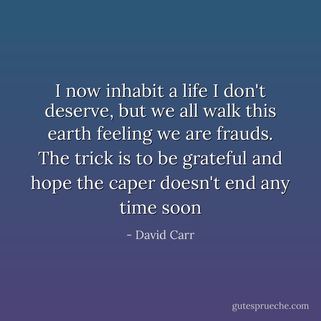 I now inhabit a life I don't deserve, but we all walk this earth feeling we are frauds. The trick is to be grateful and hope the caper doesn't end any time soon - David Carr
