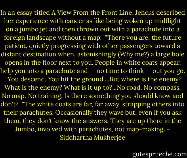 In an essay titled A View From the Front Line, Jencks described her experience with cancer as like being woken up midflight on a jumbo jet and then thrown out with a parachute into a foreign landscape without a map:<br /><br />"There you are, the future patient, quietly progressing with other passengers toward a distant destination when, astonishingly (Why me?) a large hole opens in the floor next to you. People in white coats appear, help you into a parachute and — no time to think — out you go.<br /><br />"You descend. You hit the ground....But where is the enemy? What is the enemy? What is it up to?...No road. No compass. No map. No training. Is there something you should know and don't?<br /><br />"The white coats are far, far away, strapping others into their parachutes. Occasionally they wave but, even if you ask them, they don't know the answers. They are up there in the Jumbo, involved with parachutes, not map-making. - Siddhartha Mukherjee
