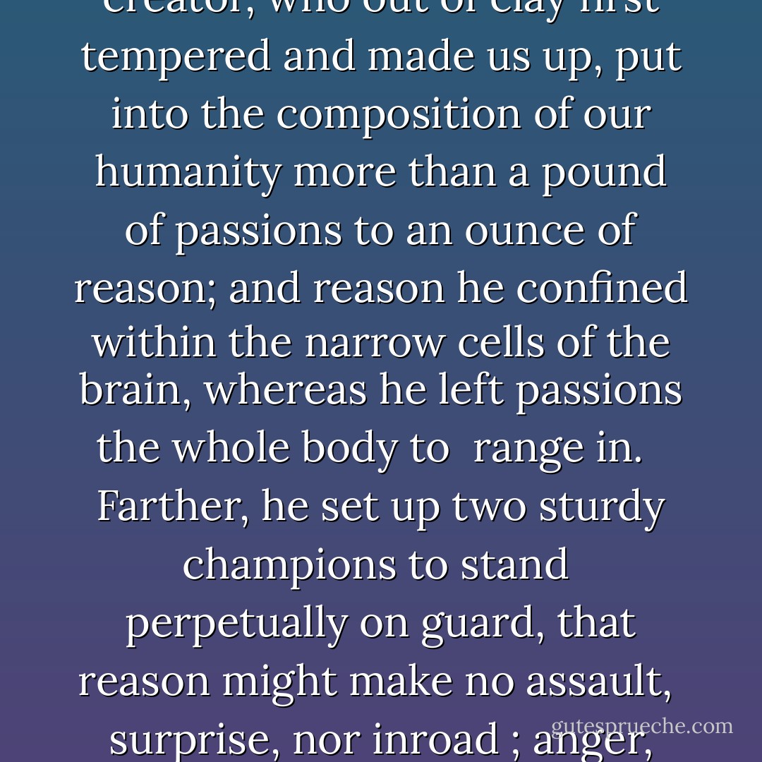 The Stoics define wisdom to be conducted by reason, and folly nothing else but the being hurried by passion, lest our life should otherwise have been too dull and inactive, that creator, who out of clay first tempered and made us up, put into the composition of our humanity more than a pound of passions to an ounce of reason; and reason he confined within the narrow cells of the brain, whereas he left passions the whole body to <br />range in. <br /><br />Farther, he set up two sturdy champions to stand <br />perpetually on guard, that reason might make no assault, <br />surprise, nor inroad ; anger, which keeps its station in <br />the fortress of the heart ; and lust, which like the signs <br />Virgo and Scorpio, rules the appetites and passions. - Erasmus