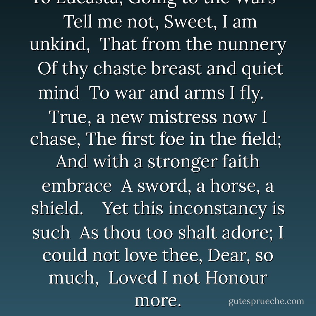 <b>To Lucasta, Going to the Wars</b> <br /> <br />Tell me not, Sweet, I am unkind, <br />That from the nunnery <br />Of thy chaste breast and quiet mind <br />To war and arms I fly. <br /> <br />True, a new mistress now I chase,<br />The first foe in the field; <br />And with a stronger faith embrace <br />A sword, a horse, a shield. <br /> <br />Yet this inconstancy is such <br />As thou too shalt adore;<br />I could not love thee, Dear, so much, <br />Loved I not Honour more. - Richard Lovelace