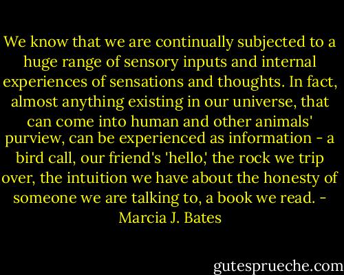 We know that we are continually subjected to a huge range of sensory inputs and internal experiences of sensations and thoughts. In fact, almost anything existing in our universe, that can come into human and other animals' purview, can be experienced as information - a bird call, our friend's 'hello,' the rock we trip over, the intuition we have about the honesty of someone we are talking to, a book we read. - Marcia J. Bates
