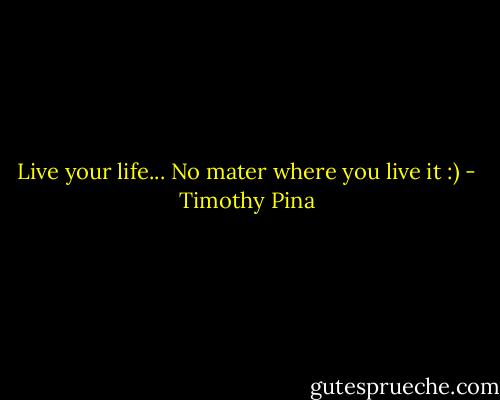 Live your life... No mater where you live it :) - Timothy Pina