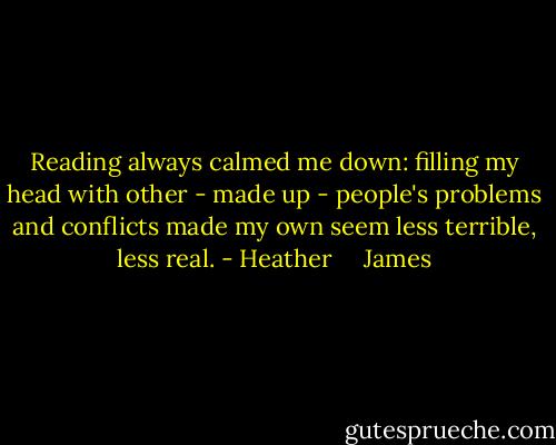Reading always calmed me down: filling my head with other - made up - people's problems and conflicts made my own seem less terrible, less real. - Heather     James